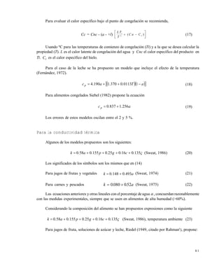 8 1
Para evaluar el calor específico bajo el punto de congelación se recomienda,
Cc = Cnc - (a - +l)
L T
T
C a Ci
I2  





( ) (17)
Usando ºC para las temperaturas de comienzo de congelación (Ti) y a la que se desea calcular la
propiedad (T). L es el calor latente de congelación del agua y Cnc el calor específico del producto en
Ti. CI es el calor específico del hielo.
Para el caso de la leche se ha propuesto un modelo que incluye el efecto de la temperatura
(Fernández, 1972).
   aT..a.cp  10113037011904 (18)
Para alimentos congelados Siebel (1982) propone la ecuación
a..cp 25618370  (19)
Los errores de estos modelos oscilan entre el 2 y 5 %.
Para la conductividad térmica
Algunos de los modelos propuestos son los siguientes:
13501602501550580 .c.g.p.a.k  (Sweat, 1986) (20)
Los significados de los símbolos son los mismos que en (14)
Para jugos de frutas y vegetales a..k 49301480  (Sweat, 1974) (21)
Para carnes y pescados k a 0 080 052. . (Sweat, 1975) (22)
Las ecuaciones anteriores y otras lineales con el porcentaje deagua a, concuerdan razonablemente
con las medidas experimentales, siempre que se usen en alimentos de alta humedad (>60%).
Considerando la composición del alimento se han propuestos expresiones como la siguiente
13501602501550580 .c.g.p.a.k  (Sweat, 1986), temperatura ambiente (23)
Para jugos de fruta, soluciones de azúcar y leche, Riedel (1949, citado por Rahman3
), propone:
Este documento se cre€ con la versi€n gratuita de EVALUACI•N de eXpert PDF. Esta marca de agua se eliminar‚ al
comprar la licencia de la versi€n completa de eXpert PDF. Visite www.avanquest.es para obtener m‚s informaci€n
 