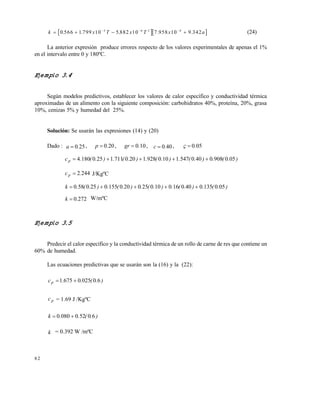 8 2
  k x T x T x a     
0 566 1 799 10 5 882 10 7 958 10 9 3423 6 2 4
. . . . . (24)
La anterior expresión produce errores respecto de los valores experimentales de apenas el 1%
en el intervalo entre 0 y 180ºC.
Ejemplo 3.4
Según modelos predictivos, establecer los valores de calor específico y conductividad térmica
aproximadas de un alimento con la siguiente composición: carbohidratos 40%, proteína, 20%, grasa
10%, cenizas 5% y humedad del 25%.
Solución: Se usarán las expresiones (14) y (20)
Dado : 250.a  , 200.p  , 100.gr  , 400.c  , 050.
).(.).(.).(.).(.).(.cp 05090804005471100928120071112501804 
2442.cp  J/KgºC
).(.).(.).(.).(.).(.k 05013504001601002502001550250580 
2720.k  W/mºC
Ejemplo 3.5
Predecir el calor específico y la conductividad térmica de un rollo de carne de res que contiene un
60% de humedad.
Las ecuaciones predictivas que se usarán son la (16) y la (22):
).(..cp 6002506751 
pc = 1.69 J /KgºC
).(..k 605200800 
k = 0.392 W /mºC
Este documento se cre€ con la versi€n gratuita de EVALUACI•N de eXpert PDF. Esta marca de agua se eliminar‚ al
comprar la licencia de la versi€n completa de eXpert PDF. Visite www.avanquest.es para obtener m‚s informaci€n
 