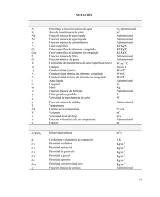 8 3
NOTACIÓN
S i m b o l o P r o p i e d a d U n i d a d e s
A Porcentaje o fracción másica de agua %, adimensional
A Área de transferencia de calor m2
Ab Fracción másica de agua ligada Adimensional
Al Fracción másica de agua liquida Adimensional
c Fracción másica de carbohidratos Adimensional
c p Calor específico KJ/KgºC
Cc Calor específico de alimento congelado KJ/KgºC
Cnc Calor específico de alimento no congelado KJ/KgºC
F Fracción másica de fibra Adimensional
G Fracción másica de grasa Adimensional
h Coeficiente de transferencia de calor superficial (ctcs) W /m 2
ºC
H Entalpía Julios: J
k Conductividad térmica W/mºC
k n Conductividad térmica de alimento congelado W/mºC
k p Conductividad térmica de alimento no congelado W/mºC
l Agua ligada Adimensional
L Longitud m
m Masa Kg
p Fracción másica de proteína Adimensional
q Calor ganado o perdido J
q

Velocidad de transferencia de calor W
s Fracción másica de sólidos Adimensional
T Temperatura
T Cambio en la temperatura ºC ó K
V Volumen m3
v Velocidad axial de flujo m/s
v Fracción volumétrica de un componente Adimensional
x Espesor m
S í m b o l o s g r i e g o s
=k/cp Difusividad térmica m2
/s
 Coeficiente volumétrico de expansión 1/K
 V Densidad verdadera Kg/m 3
 S Densidad sustancial Kg/m 3
 P Densidad de partícula Kg/m 3
 B Densidad a granel Kg/m 3
A Densidad aparente Kg/m 3
=0 Densidad con porosidad cero Kg/m 3
 Fracción másica de cenizas Adimensional
Este documento se cre€ con la versi€n gratuita de EVALUACI•N de eXpert PDF. Esta marca de agua se eliminar‚ al
comprar la licencia de la versi€n completa de eXpert PDF. Visite www.avanquest.es para obtener m‚s informaci€n
 