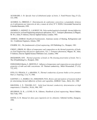 8 4
R E F E R E N C I A S B I B L I O G R Á F I C A S
ALVARADO, J. D. Specific heat of dehidrated pulps of fruits, J. Food Process Eng.,13 (2),
113, 1990.
ALVAREZ, G., ORREGO, C. Determinación de coeficientes convectivos y propiedades térmicas
en el enfriamiento por inmersión de lulo y tomate de árbol, Nº 9. NOOS, Universidad Nacional de
Colombia Manizales, 1999.
ANDRIEU, J., GONNET, E., LAURENT, M., Pulse method applied to foodstuffs: thermal diffusivity
determination, en Food Engineering and process aplications, Vol.1 . Transport phenomena, Le Maguer,
M. M. y Jelen, P. Editores, Elsevier Applied Science, London, 1985.
ASHRAE, ASHRAE Handbook-Fundamentals, American society of Heating, Refrigeration and
Air - Conditioner Engineers, Atlanta, 1989
CHARM, S.E., The fundamnetals of food engineering, AVI Publishing Co., Westport, 1981
CHOI,Y., OIKOS, M. Effects of temperature and composition on the thermal propierties of foods,
en Food Engineering and process applications, Vol. 1, Transport phenomena, Maguer, M., Jelen,
P. Editores, Elsevier Applied Science Publishers Ltd., Londres, 1986
DICKERSON, R.W. Thermal properties of foods en The freezing preservation of foods, Vol. 2,
The AVI publishing Co., Westport, 1968.
FERNÁNDEZ-Martín, F., MONTES, F. Influence of temperature and composition on some physical
properties of milk and milk concentrates. III. Thermal conductivity., Milch Wissenchaft, 27 (12),
772, 1972.
FITO, P.J. PINAGA, F. y ARANDA, V., Thermal conductivity of porous bodies at low pressure:
Part I, J. Food Eng. 3 (1), 75, 1984.
GAFFNEY, J. J., BAIRD, C.D., ESHLEMAN, W.D., Review and and analysis of transient method
for determining thermal diffusivity of fruits and vegetables, ASHRAE Trans., 86(2), 261, 1980
GRATZEK, J. P., TOLEDO, R.T. Solid food thermal conductivity determination at high
temperatures, J. Food Sci., 58 (4) , 908, 1993
HELDMAN, D. R., y LUND, D. B., Editores, Handbook of food engineering, Marcel Dekker,
New York, 1992.
HAYES, G. D. Manual de datos para ingeniería de los alimentos. Editorial Acribia, Zaragoza,
1992.
Este documento se cre€ con la versi€n gratuita de EVALUACI•N de eXpert PDF. Esta marca de agua se eliminar‚ al
comprar la licencia de la versi€n completa de eXpert PDF. Visite www.avanquest.es para obtener m‚s informaci€n
 