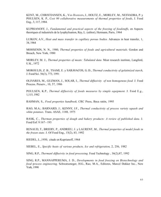 8 5
KENT, M., CHRISTIANSEN, K., VAN HANEGEN, I., HOLTZ, E., MORLEY, M., NESVADBA, P. y
POULSEN, K. P., Cost 90 collaborative measurements of thermal properties of foods, J. Food
Eng., 3, 117, 1984.
KUPRIANOFF, J., Fundamental and practical aspects of the freezing of foodstuffs, en Aspects
theoriques el industriels de la lyophylisation, Rey, L. (editor), Hermann, Paris, 1964
LUIKOV, A.V., Heat and mass transfer in capillary porous bodies. Advances in heat transfer, 1,
34, 1964
MOHSENIN, N. N., 1980, Thermal properties of foods and agricultural materials. Gordon and
Breach, New York, 1980
MORLEY, M. J., Thermal properties of meats: Tabulated data. Meat research institute, Langford,
U.K., 1972
MOROULIS, Z. B., TSAMI, E. y SARAVACOS, G. D., Thermal conductivity of gelatinized starch,
J. Food Sci. 56(3), 773, 1991
OLIVARES, M., GUZMAN, J., SOLAR, I., Thermal diffusivity of non homogeneus food. J. Food
Process. Preserv., 10, 57, 1986
POULSEN, K.P., Thermal diffusivity of foods measures by simple equipment. J. Food E.g.,
1,115, 1982
RAHMAN, S., Food properties handbook, CRC Press, Boca ratón, 1995
RAO, M.A.; BARNARD, J.; KENNY, J.F., Thermal conductivity of process variety squash and
white potatoes. Trans. ASAE, 1188, 1975
RASK, C., Therman properties of dough and bakery products: A review of published data. J.
Food Enf. 9:167 - 193
RENAUD, T., BRIERY, P., ANDRIEU, J. y LAURENT, M., Thermal properties of model foods in
the frozen state. J. Of Food Eng., 15(2), 83, 1992
RIEDEL, L.,1950, citado en Kuprianoff, 1964
SIEBEL, E., Specific heats of various products, Ice and refrigeration, 2, 256, 1982
SING, R.P., Thermanl diffusivity in food processing. Food Technology , 36(2),87, 1992
SING, R.P., MANNAPPERUMA, J. D., Developments in food freezing en Biotechnology and
food process engineering, Schwatxeneger, H.G., Rao, M.A., Editores, Marcel Dekker Inc., New
York, 1990
Este documento se cre€ con la versi€n gratuita de EVALUACI•N de eXpert PDF. Esta marca de agua se eliminar‚ al
comprar la licencia de la versi€n completa de eXpert PDF. Visite www.avanquest.es para obtener m‚s informaci€n
 