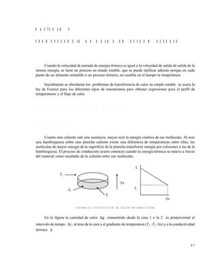 8 7
C A P Í T U L O 4
T R A N S F E R E N C I A D E C A L O R E N E S T A D O E S T A B L E
Cuando la velocidad de entrada de energía térmica es igual a la velocidad de salida de salida de la
misma energía, se tiene un proceso en estado estable, que se puede tipificar además porque en cada
punto de un alimento sometido a un proceso térmico, no cambia en el tiempo la temperatura.
Inicialmente se abordaran los problemas de transferencia de calor en estado estable se usara la
ley de Fourier para los diferentes tipos de mecanismos para obtener expresiones para el perfil de
temperaturas y el flujo de calor.
M E C A N I S M O S D E L A T R A N S F E R E N C I A D E C A L O R
4 . 1 C O N D U C C I Ó N
Cuanto mas caliente esté una sustancia, mayor será la energía cinética de sus moléculas. Al asar
una hamburguesa sobre una plancha caliente existe una diferencia de temperaturas entre ellas; las
moléculas de mayor energía de la superficie de la plancha transfieren energía por colisiones a las de la
hamburguesa. El proceso de conducción ocurre entonces cuando la energía térmica se mueve a través
del material como resultado de la colisión entre sus moléculas.
FIGURA 4.1 CONDUCCIÓN DE CALOR UNIDIRECCIONAL
En la figura la cantidad de calor q , transmitido desde la cara 1 a la 2 es proporcional al
intervalo de tiempo t , al área de la cara y al gradiente de temperatura (T1 -T2 /x) y a la conductividad
térmica k .
T2
T2A1
T1
T1
x
x
Este documento se cre€ con la versi€n gratuita de EVALUACI•N de eXpert PDF. Esta marca de agua se eliminar‚ al
comprar la licencia de la versi€n completa de eXpert PDF. Visite www.avanquest.es para obtener m‚s informaci€n
 