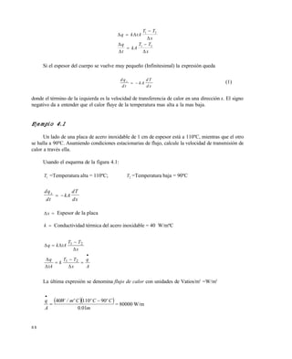 8 8
 


 
q k tA
T T
x
q
t
kA
T T
x




1 2
1 2
Si el espesor del cuerpo se vuelve muy pequeño (Infinitesimal) la expresión queda
d q
d t
kA
d T
d x
x
  (1)
donde el término de la izquierda es la velocidad de transferencia de calor en una dirección x. El signo
negativo da a entender que el calor fluye de la temperatura mas alta a la mas baja.
Ejemplo 4.1
Un lado de una placa de acero inoxidable de 1 cm de espesor está a 110ºC, mientras que el otro
se halla a 90ºC. Asumiendo condiciones estacionarias de flujo, calcule la velocidad de transmisión de
calor a través ella.
Usando el esquema de la figura 4.1:
T1 =Temperatura alta = 110ºC; T2 =Temperatura baja = 90ºC
dq
dt
kA
dT
dx
x
 
x  Espesor de la placa
k  Conductividad térmica del acero inoxidable = 40 W/mºC
A
q
x
TT
k
tA
q
x
TT
tAkq










21
21
La última expresión se denomina flujo de calor con unidades de Vatios/m2
=W/m2
  
m.
CºCºCºm/W
A
q
010
9011040 


= 80000 W/m
Este documento se cre€ con la versi€n gratuita de EVALUACI•N de eXpert PDF. Esta marca de agua se eliminar‚ al
comprar la licencia de la versi€n completa de eXpert PDF. Visite www.avanquest.es para obtener m‚s informaci€n
 
