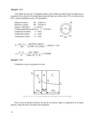 9 0
Ejemplo 4.3
Una tubería de acero de 2.5 pulgadas conduce vapor desde una caldera hasta un equipo que se
encuentra a 40 m. de ella. Si la temperatura interna del vapor en el tubo es de 115ºC y la externa es de
90ºC, calcule la pérdida de calor a los alrededores.
Diámetros interno: DI 0.06271 m
Diámetros externo: DE 0.07302 m
Espesor : (DE-DI)/2: x 0.01031
Conductividad térmica del acero: k  43 W/mºC
Longitud de la tubería: L  40 m
Temperatura interior T1  115ºC
Temperatura exterior T2  90ºC
 
)m)(Cºm/W(
./.ln
kL
)r/rln(
R
40432
062710073020
2
12

 =1.408x10-5
ºC/W
  W
WC
C
R
TT
q 1775568
/10408.1
90115
5
21





 
Ejemplo 4.4
Conducción a través de planchas en serie
FIGURA 4.3. FLUJO DE CALOR A TRAVÉS DE UNA PARED DE PLACAS MÚLTIPLES
Para el caso de paredes de placas de mas de un material, según se esquematiza en la figura
anterior, el flujo de calor es el mismo para cada placa:
Este documento se cre€ con la versi€n gratuita de EVALUACI•N de eXpert PDF. Esta marca de agua se eliminar‚ al
comprar la licencia de la versi€n completa de eXpert PDF. Visite www.avanquest.es para obtener m‚s informaci€n
 