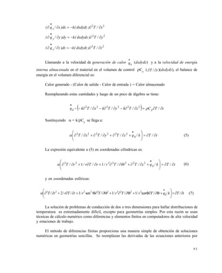 9 3
22
x/T)dxdydz(kdx)x/q( x 

22
y/T)dxdydz(kdy)y/q( y 

22
z/T)dxdydz(kdz)z/q( x 

Llamando a la velocidad de generación de calor hq

(dxdydz) y a la velocidad de energía
interna almacenada en el material en el volumen de control Cp
( tT  / )(dxdydz), el balance de
energía en el volumen diferencial es:
Calor generado - (Calor de salida - Calor de entrada ) = Calor almacenado
Reemplazando estas cantidades y luego de un poco de álgebra se tiene:
  t/TCz/Tky/Tkx/Tkq ph 

222222
Sustituyendo  = k/Cp
se llega a:
t/Tk/qz/Ty/Tx/T h 







222222
 (5)
La expresión equivalente a (5) en coordenadas cilíndricas es:
t/Tk/qz/T/Tr/r/Tr/r/T h 







2222222
11  (6)
y en coordenadas esféricas:
tTkqTtanrTrTrrTrrT h 







////1//1/sen/1//2/ 2222222222
 (7)
La solución de problemas de conducción de dos o tres dimensiones para hallar distribuciones de
temperatura es extremadamente difícil, excepto para geometrías simples. Por esta razón se usan
técnicas de cálculo numérico como diferencias y elementos finitos en computadores de alta velocidad
y estaciones de trabajo.
El método de diferencias finitas proporciona una manera simple de obtención de soluciones
numéricas en geometrías sencillas. Se reemplazan las derivadas de las ecuaciones anteriores por
Este documento se cre€ con la versi€n gratuita de EVALUACI•N de eXpert PDF. Esta marca de agua se eliminar‚ al
comprar la licencia de la versi€n completa de eXpert PDF. Visite www.avanquest.es para obtener m‚s informaci€n
 