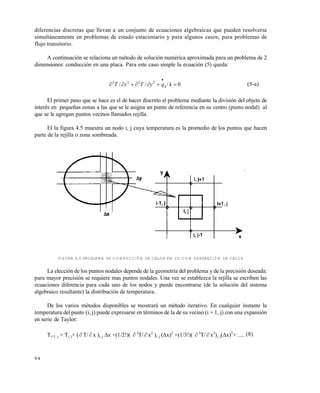 9 4
diferencias discretas que llevan a un conjunto de ecuaciones algebraicas que pueden resolverse
simultáneamente en problemas de estado estacionario y para algunos casos, para problemas de
flujo transitorio.
A continuación se relaciona un método de solución numérica aproximada para un problema de 2
dimensiones: conducción en una placa. Para este caso simple la ecuación (5) queda:
0/// 2222


kqyTxT h
(5-a)
El primer paso que se hace es el de hacer discreto el problema mediante la división del objeto de
interés en pequeñas zonas a las que se le asigna un punto de referencia en su centro (punto nodal) al
que se le agregan puntos vecinos llamados rejilla.
El la figura 4.5 muestra un nodo i, j cuya temperatura es la promedio de los puntos que hacen
parte de la rejilla o zona sombreada.
FIGURA 4.5 PROBLEMA DE CONDUCCIÓN DE CALOR EN 2D CON GENERACIÓN DE CALOR
La elección de los puntos nodales depende de la geometría del problema y de la precisión deseada:
para mayor precisión se requiere mas puntos nodales. Una vez se establezca la rejilla se escriben las
ecuaciones diferencia para cada uno de los nodos y puede encontrarse (de la solución del sistema
algebraico resultante) la distribución de temperatura.
De los varios métodos disponibles se mostrará un método iterativo. En cualquier instante la
temperatura del punto (i, j) puede expresarse en términos de la de su vecino (i + 1, j) con una expansión
en serie de Taylor:
Ti+1, j = Ti, j+ ( T/ x )i, j x +(1/2!)(  2
T/  x2
)i, j (x)2
+(1/3!)(  3
T/ x3
)i, j(x)3
+ ..... (8)
Este documento se cre€ con la versi€n gratuita de EVALUACI•N de eXpert PDF. Esta marca de agua se eliminar‚ al
comprar la licencia de la versi€n completa de eXpert PDF. Visite www.avanquest.es para obtener m‚s informaci€n
 
