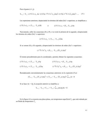 9 5
Para el punto (i-1, j):
Ti-1, j = Ti, j
_
( T/  x )i, j x +(1/2!)(  2
T/ x2
)i, j (x)2_
(1/3!)(  3
T/  x3
)i, j(x)3
+ ..... ( 9 )
Las expresiones anteriores, despreciando los términos del orden (x)2
o superiores, se simplifican a:
(  T/  x )i, j = ( Ti+1, j
_
Ti, j)/X y (  T/  x )i, j = (Ti, j
_
Ti-1, j)/x
Nuevamente, sobre las ecuaciones (8) y (9), si se resta la primera de la segunda y despreciando
los términos de orden (x)3
o superiores:
( T/ x )i, j = ( Ti+1, j
_
Ti-1, j)/2x
Si se suman (8) y (9) segunda y despreciando los términos de orden (x)3
o superiores:
(  2
T/ x2
)i, j = (Ti+1, j
_
Ti-1, j-2Ti, j)/ (x)2
El mismo procedimiento para la coordenada y permite obtener las siguientes ecuaciones:
(  T/ y )i, j = ( Ti, j+1
_
Ti, j)/y (  T/  y )i, j = (Ti, j
_
Ti, j-1)/y
(  T/  y )i, j = ( Ti, j+1
_
Ti, j-1)/2y (  2
T/  y2
)i, j = (Ti, j+1
_
Ti, j-1-2Ti, j)/ (y)2
Reemplazando convenientemente las ecuaciones anteriores en la expresión (5-a):
(Ti+1, j
_
Ti-1, j-2Ti, j)/ (x)2
+ ( Ti, j+1 + Ti, j-1
_
2Ti, j)/ (y)2
+

q hi, j/k = 0
Si se hace x = y, la ecuación anterior se simplifica a:
Ti+1, j
_
Ti-1, j+ Ti, j+1 + Ti, j-1+

q hi, j(xy)/k = 0
4 . 2 C O N V E C C I Ó N
En la figura 4.6 se muestra una placa plana, con temperatura superficial TP
, que está rodeada por
un fluido de temperatura TA
.
Este documento se cre€ con la versi€n gratuita de EVALUACI•N de eXpert PDF. Esta marca de agua se eliminar‚ al
comprar la licencia de la versi€n completa de eXpert PDF. Visite www.avanquest.es para obtener m‚s informaci€n
 