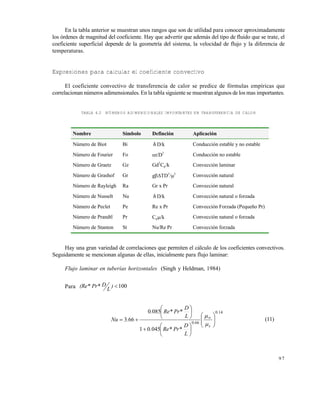 9 7
En la tabla anterior se muestran unos rangos que son de utilidad para conocer aproximadamente
los órdenes de magnitud del coeficiente. Hay que advertir que además del tipo de fluido que se trate, el
coeficiente superficial depende de la geometría del sistema, la velocidad de flujo y la diferencia de
temperaturas.
Expresiones para calcular el coeficiente convectivo
El coeficiente convectivo de transferencia de calor se predice de fórmulas empíricas que
correlacionan números adimensionales. En la tabla siguiente se muestran algunos de los mas importantes.
TABLA 4.2 NÚMEROS ADIMENSIONALES IMPORTANTES EN TRANSFERENCIA DE CALOR
Hay una gran variedad de correlaciones que permiten el cálculo de los coeficientes convectivos.
Seguidamente se mencionan algunas de ellas, inicialmente para flujo laminar:
Flujo laminar en tuberías horizontales (Singh y Heldman, 1984)
Para 100)
L
DPr*(Re*
140
660
04501
0850
663
.
s
.
L
D
Pr*Re*.
L
D
Pr*Re*.
.Nu 




















 


(11)
Nombre Símbolo Definción Aplicación
Número de Biot Bi h D/k Conducción estable y no estable
Número de Fourier Fo t/D2
Conducción no estable
Número de Graetz Gz Gd2
Cp/k Convección laminar
Número de Grashof Gr gTD3
/2
Convección natural
Número de Rayleigh Ra Gr x Pr Convección natural
Número de Nusselt Nu h D/k Convección natural o forzada
Número de Peclet Pe Re x Pr Convección Forzada (Pequeño Pr)
Número de Prandtl Pr Cp/k Convección natural o forzada
Número de Stanton St Nu/Re Pr Convección forzada
Este documento se cre€ con la versi€n gratuita de EVALUACI•N de eXpert PDF. Esta marca de agua se eliminar‚ al
comprar la licencia de la versi€n completa de eXpert PDF. Visite www.avanquest.es para obtener m‚s informaci€n
 
