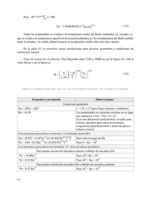 9 8
Para 100)
L
DPr*(Re*
Nu = 1.86[RePr(D/L)1/3
[m/p]0.14
(12)
Todas las propiedades se evalúan a la temperatura media del fluido (subíndice m), excepto p
que se evalúa a la temperatura superficial de la pared (subíndice p). Si la temperatura del fluido cambia
entre la entrada y la salida, deberá tomarse la temperatura media entre esos dos valores.
En la tabla 4.3 se muestran varias correlaciones para diversas geometrías y condiciones de
convección natural.
Flujo de transición en tuberías. Para Reynolds entre 2100 y 10000 se usa la figura 4.5. Allí el
valor del eje y de la figura es
14.066.0

















 










m
pp
p k
c
uc
h (13)
TABLA 4.3 CORRELACIONES PARA CÁLCULO DE COEFICIENTE CONVECTIVO EN CONVECCIÓN NATURAL
Ecuación o correlación Observaciones
Ecuaciones generales
Nu = hD/k = cRa
n
n =1/4 y 1/3 para flujos laminar y turbulento
Ra = Gr Pr Las propiedades se calculan( mientras no se diga
los contrario) a Tm = (Tp +T )/2
D es una dimensión característica: el radio para
esferas, diámetro para tubos horizontales,
longitud de placa horizontal o altura de placa o
tubería vertical
Correlaciones para placas verticales ( o inclinados hasta 60º)
Nu = [0.825 + 0.387ra
1/6
/(1+(0.492/Pr)
9/16
)
4/9
]
2
Para todo el rango de Ra
Nu = 0.68 +0.67Ra
174
/(1+(0.492/Pr)
9716
)
4/9
Para 0 < Ra < 10
9
Correlaciones para placas horizontales D =Area de placa/ perímetro
Para puntos encima de una placa caliente o debajo de una placa fría
Nu = 0.54Ra1/4
Para 10
4
< Ra < 10
7
Nu = 0.15 Ra1/3
Para 10
7
< Ra < 10
11
Para puntos encima de una placa fría o debajo de una placa caliente
Nu = 0.27 Ra1/4
Para 10
5
< Ra < 10
10
Este documento se cre€ con la versi€n gratuita de EVALUACI•N de eXpert PDF. Esta marca de agua se eliminar‚ al
comprar la licencia de la versi€n completa de eXpert PDF. Visite www.avanquest.es para obtener m‚s informaci€n
 
