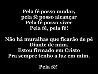 Pela fé posso mudar, pela fé posso alcançar  Pela fé posso viver Pela fé, pela fé! Não há muralhas que ficarão de pé Diante de mim. Estou firmado em Cristo Pra sempre tenho a luz em mim. Pela fé!  