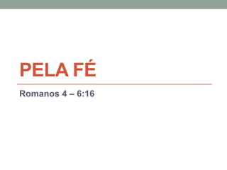 PELA FÉ
Romanos 4 – 6:16
 
