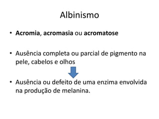 AlbinismoAcromia, acromasia ou acromatoseAusência completa ou parcial de pigmento na pele, cabelos e olhos Ausência ou defeito de uma enzima envolvida na produção de melanina.
