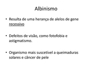 AlbinismoResulta de uma herança de alelos de gene recessivoDefeitos de visão, como fotofobia e astigmatismo.Organismo mais suscetível a queimaduras solares e câncer de pele
