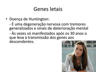 Genes letaisDoença de Huntington:	- É uma degeneração nervosa com tremores generalizados e sinais de deterioração mental	- Às vezes só manifestados após os 30 anos o que leva à transmissão dos genes aos descendentes.