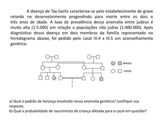 	A doença de Tay-Sachs caracteriza-se pelo estabelecimento de grave retardo no desenvolvimento progredindo para morte entre os dois etrês anos de idade. A taxa de prevalência dessa anomalia entre judeus é muito alta (1:5.000) em relação a populações não judias (1:400.000). Após diagnóstico dessa doença em dois membros da família representado no heredograma abaixo, foi pedido pelo casal III.4 x III.5 um aconselhamento genético.a) Qual o padrão de herança envolvido nessa anomalia genética? Justifique suaresposta.b) Qual a probabilidade de nascimento de criança afetada para o casal em questão?