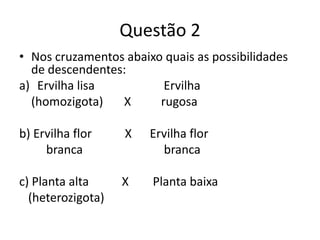 Questão 2Nos cruzamentos abaixo quais as possibilidades de descendentes:Ervilha lisa                       Ervilha     (homozigota)       X          rugosab) Ervilha flor           X      Ervilha flor         branca                           brancac) Planta alta           X        Planta baixa   (heterozigota)