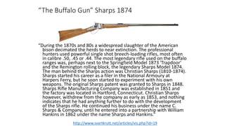 “The Buffalo Gun” Sharps 1874
“During the 1870s and 80s a widespread slaughter of the American
bison decimated the herds to near extinction. The professional
hunters used powerful single shot breech-loading rifles, most often
in calibre .50, .45 or .44. The most legendary rifle used on the buffalo
ranges was, perhaps next to the Springfield Model 1873 'Trapdoor'
and the Remington rolling block, the legendary Sharps Model 1874.
The man behind the Sharps action was Christian Sharps (1810-1874).
Sharps started his career as a filer in the National Armoury at
Harpers Ferry, but he soon started to experiment with his own
weapons. The original Sharps patent was granted to Sharps in 1848.
Sharps Rifle Manufacturing Company was established in 1851 and
the factory was located in Hartford, Connecticut. Christian Sharps
however, withdrew from the company as early as 1853, and nothing
indicates that he had anything further to do with the development
of the Sharps rifle. He continued his business under the name C.
Sharps & Company, until he entered into a partnership with William
Hankins in 1862 under the name Sharps and Hankins.”
http://www.svartkrutt.net/articles/vis.php?id=19
 