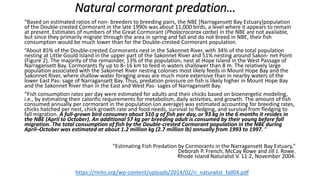 Natural cormorant predation…
“Based on estimated ratios of non- breeders to breeding pairs, the NBE [Narragansett Bay Estuary]population
of the Double-crested Cormorant in the late 1990s was about 11,000 birds, a level where it appears to remain
at present. Estimates of numbers of the Great Cormorant (Phalacrocorax carbo) in the NBE are not available,
but since they primarily migrate through the area in spring and fall and do not breed in NBE, their fish
consumption would be much lower than for the Double-crested Cormorant population.
“About 85% of the Double-crested Cormorants nest in the Sakonnet River, with 34% of the total population
nesting at Little Gould Island in the upper part of the Sakonnet River and 51% nesting around Sakon- net Point
(Figure 2). The majority of the remainder, 13% of the population, nest at Hope Island in the West Passage of
Narragansett Bay. Cormorants fly up to 8–16 km to feed in waters shallower than 8 m. The relatively large
population associated with the Sakonnet River nesting colonies most likely feeds in Mount Hope Bay and the
Sakonnet River, where shallow-water foraging areas are much more extensive than in nearby waters of the
lower East Pas- sage of Narragansett Bay. Thus, predation pressure on fish is likely higher in Mount Hope Bay
and the Sakonnet River than in the East and West Pas- sages of Narragansett Bay.
“Fish consumption rates per day were estimated for adults and their chicks based on bioenergetic modeling,
i.e., by estimating their calorific requirements for metabolism, daily activities, and growth. The amount of fish
consumed annually per cormorant in the population (on average) was estimated accounting for breeding rates,
chicks hatched per nest, chick growth rate and food needs, survival to fledging, and survival from fledging to
fall migration. A full-grown bird consumes about 510 g of fish per day, or 93 kg in the 6 months it resides in
the NBE (April to October). An additional 57 kg per breeding adult is consumed by their young before fall
migration. The total consumption of fish by the Double-crested Cormorant population in the NBE during
April–October was estimated at about 1.2 million kg (2.7 million lb) annually from 1993 to 1997. “
"Estimating Fish Predation by Cormorants in the Narragansett Bay Estuary,"
Deborah P. French, McCay Rowe and Jill J. Rowe.
Rhode Island Naturalist V. 11:2, November 2004.
https://rinhs.org/wp-content/uploads/2014/02/ri_naturalist_fall04.pdf
 