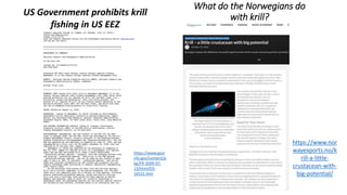 What do the Norwegians do
with krill?
https://www.nor
wayexports.no/k
rill-a-little-
crustacean-with-
big-potential/
US Government prohibits krill
fishing in US EEZ
https://www.govi
nfo.gov/content/p
kg/FR-2009-07-
13/html/E9-
16531.htm
 