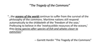 “…the oceans of the world continue to suffer from the survival of the
philosophy of the commons. Maritime nations still respond
automatically to the shibboleth of the ‘freedom of the seas.’
Professing to believe in the ‘inexhaustible resources of the oceans,’
they bring species after species of fish and whales closer to
extinction.”
-- Garrett Hardin “The Tragedy of the Commons”
“The Tragedy of the Commons”
 
