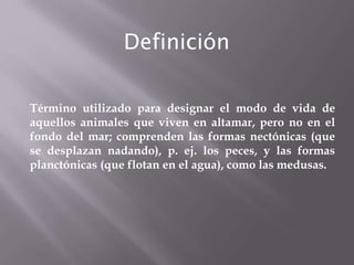 Definición
Término utilizado para designar el modo de vida de
aquellos animales que viven en altamar, pero no en el
fondo del mar; comprenden las formas nectónicas (que
se desplazan nadando), p. ej. los peces, y las formas
planctónicas (que flotan en el agua), como las medusas.

 