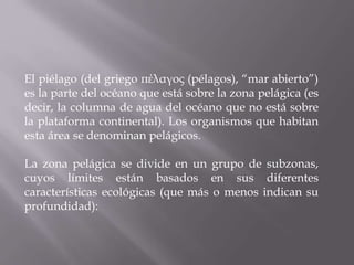 El piélago (del griego πέλαγος (pélagos), “mar abierto”)
es la parte del océano que está sobre la zona pelágica (es
decir, la columna de agua del océano que no está sobre
la plataforma continental). Los organismos que habitan
esta área se denominan pelágicos.

La zona pelágica se divide en un grupo de subzonas,
cuyos límites están basados en sus diferentes
características ecológicas (que más o menos indican su
profundidad):

 