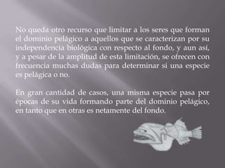 No queda otro recurso que limitar a los seres que forman
el dominio pelágico a aquellos que se caracterizan por su
independencia biológica con respecto al fondo, y aun así,
y a pesar de la amplitud de esta limitación, se ofrecen con
frecuencia muchas dudas para determinar si una especie
es pelágica o no.

En gran cantidad de casos, una misma especie pasa por
épocas de su vida formando parte del dominio pelágico,
en tanto que en otras es netamente del fondo.

 