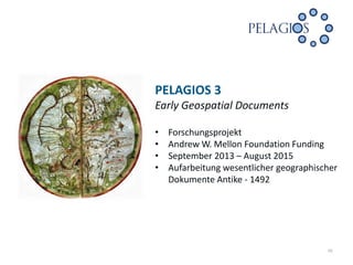 PELAGIOS 3
Early Geospatial Documents
•
•
•
•

Forschungsprojekt
Andrew W. Mellon Foundation Funding
September 2013 – August 2015
Aufarbeitung wesentlicher geographischer
Dokumente Antike - 1492

10

 