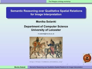 The Pelagios ontology workshop




Semantic Reasoning over Qualitative Spatial Relations
             for Image Interpretation

                            Monika Solanki
              Department of Computer Science
                  University of Leicester
                              m.solanki@mcs.le.ac.uk




                   http://http://commons.wikimedia.org/


  Monika Solanki   Semantic Reasoning over Qualitative Spatial Relations for Image Interpretation
 