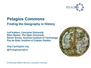 25 February URCEL Seminar, Lancaster University
 
Finding the Geography in History
Leif Isaksen, Lancaster University
Elton Barker, The Open University
Rainer Simon, Austrian Institute of Technology
Pau de Soto, Institute of Catalan Studies
http://pelagios.org
@Pelagiosproject
Pelagios Commons
 