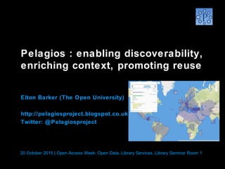 Pelagios : enabling discoverability,
enriching context, promoting reuse
 
Elton Barker (The Open University)
http://pelagiosproject.blogspot.co.uk
Twitter: @Pelagiosproject
20 October 2015 | Open Access Week: Open Data, Library Services, Library Seminar Room 1
 