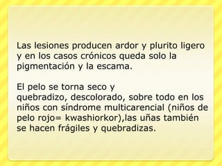 Las lesiones producen ardor y plurito ligero
y en los casos crónicos queda solo la
pigmentación y la escama.

El pelo se torna seco y
quebradizo, descolorado, sobre todo en los
niños con síndrome multicarencial (niños de
pelo rojo= kwashiorkor),las uñas también
se hacen frágiles y quebradizas.
 