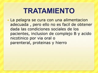 TRATAMIENTO
   La pelagra se cura con una alimentacion
    adecuada , pero ello no es facil de obtener
    dada las condiciones sociales de los
    pacientes, inclusion de complejo B y acido
    nicotinico por via oral o
    parenteral, proteinas y hierro
 