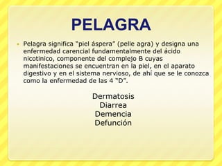 PELAGRA
   Pelagra significa “piel áspera” (pelle agra) y designa una
    enfermedad carencial fundamentalmente del ácido
    nicotinico, componente del complejo B cuyas
    manifestaciones se encuentran en la piel, en el aparato
    digestivo y en el sistema nervioso, de ahí que se le conozca
    como la enfermedad de las 4 “D”.

                          Dermatosis
                           Diarrea
                          Demencia
                          Defunción
 