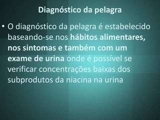 Diagnóstico da pelagra
• O diagnóstico da pelagra é estabelecido
baseando-se nos hábitos alimentares,
nos sintomas e também com um
exame de urina onde é possível se
verificar concentrações baixas dos
subprodutos da niacina na urina
 