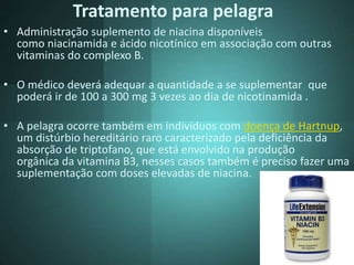 Tratamento para pelagra
• Administração suplemento de niacina disponíveis
como niacinamida e ácido nicotínico em associação com outras
vitaminas do complexo B.
• O médico deverá adequar a quantidade a se suplementar que
poderá ir de 100 a 300 mg 3 vezes ao dia de nicotinamida .
• A pelagra ocorre também em indivíduos com doença de Hartnup,
um distúrbio hereditário raro caracterizado pela deficiência da
absorção de triptofano, que está envolvido na produção
orgânica da vitamina B3, nesses casos também é preciso fazer uma
suplementação com doses elevadas de niacina.
 