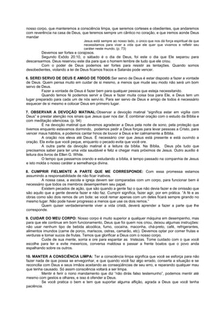 nosso corpo, que manteremos a consciência limpa, que seremos corteses e obedientes, que andaremos
com reverência na casa de Deus, que teremos sempre um cântico no coração, e que iremos aonde Deus
mandar
Jesus está sempre ao nosso lado, o único que nos dá força espiritual de que
necessitamos para viver a vida que ele quer que vivamos e refletir seu
caráter neste mundo. (p. 73)
Devemos ser fortes e corajosos.
Segundo Exôdo 20:10, o sábado é o dia de Deus, foi este o dia que Ele separou para
descansarmos. Deus reservou este dia para que o homem lembre de tudo que ele criou.
Com o poder de Deus podemos ser fortes para resistir as tentações. Quando somos
desobedientes, violando a lei de Deus ficamos fracos e Satanás pode vencer.
6. SEREI SERVO DE DEUS E AMIGO DE TODOS:Ser servo de Deus é estar disposto a fazer a vontade
de Deus. Quem pensa muito em cuidar de si mesmo, a menos que mude seu modo não será um bom
servo de Deus.
Fazer a vontade de Deus é fazer bem para qualquer pessoa que esteja necessitando.
Quando temos fé podemos servir a Deus e fazer muita coisa boa para Ele, e Deus tem um
lugar preparado para cada um de nós serví-lo. Para ser servo de Deus e amigo de todos é necessário
esquecer de si mesmo e colocar Deus em primeiro lugar.
7. OBSERVAR A DEVOÇÃO MATINAL:Observar a devoção matinal “significa estar em vigília com
Deus” e prestar atenção nos sinais que Jesus quer nos dar. É combinar oração com o estudo da Bíblia e
com meditação silenciosa. (p. 94)
É na devoção matinal que devemos agradecer a Deus pela noite de sono, pela proteção que
tivemos enquanto estavamos dormindo, podemos pedir a Deus forças para levar pessoas a Cristo, para
vencer maus hábitos, e podemos cantar hinos de louvor a Deus e ler calmamente a Bíblia.
A oração nos eleva até Deus. É necessário crer que Jesus está presente e está ouvindo a
oração. Ela evita que você peque, enquanto o pecado evita que você ore.
A outra parte da devoção matinal é a leitura da bíblia. Na Bíblia, Deus pôs tudo que
precisamos saber para ter uma vida saudável e feliz e chegar mais próximos de Jesus. Outro auxílio é
leitura dos livros de Ellen G. White.
O tempo que passamos orando e estudando a bíblia, é tempo passado na companhia de Jesus
e isto molda o nosso caráter a semelhança divina.
8. CUMPRIR FIELMENTE A PARTE QUE ME CORRESPONDE: Com essa promessa estamos
assumindo a responsabilidade de não ficar inativos.
A nossa casa, a escola e igreja devem ser comparadas com um corpo, para funcionar bem é
necessário que todos os membros desempenhem seu papel.
Existem pecados de ação, que são quando a gente faz o que não devia fazer e de omissão que
são aquilo que a gente deveria fazer e não faz. Cumprir significa, fazer agir, por em prática. “A fé e as
obras como são dois remos de um bote: se você remar apenas com um deles ficará sempre girando no
mesmo lugar. Não pode haver progresso a menos que use os dois remos.”
Quem quiser verdadeiramente viver a vida cristã, deverá aprender a fazer a parte que lhe
corresponde.
9. CUIDAR DO MEU CORPO: Nosso corpo é muito superior a qualquer máquina em desempenho, mas
para que ele continue em bom funcionamento, Deus que foi quem nos criou, deixou algumas instruções:
não usar nenhum tipo de bebida alcoólica, fumo, cocaína, maconha, chá-preto, café, refrigerantes,
alimentos imundos (carne de porco, mariscos, ostras, camarão, etc). Devemos optar por comer frutas e
verduras e tomar sucos de frutas. Temos que glorificar a Deus com o nosso corpo.
Cuide de sua mente, sorria e ore para espantar as tristezas. Tome cuidado com o que você
escolhe para ler e evite mexericos, conversa maldosa e passar a frente boatos que o povo anda
espalhando sobre os outros.
10. MANTER A CONSCIÊNCIA LIMPA: Ter a consciência limpa significa que você se esforça para não
fazer nada de que possa se envegonhar, e que quando você faz algo errado, conserta a situação e se
reconcilia com Deus e seus irmãos aceitando as conseqüências de seu erro, e reparando qualquer mau
que tenha causado. Só assim consciência voltará a ser limpa.
Mentir é ferir o nono mandamento que diz “não dirás falso testemunho”, podemos mentir até
mesmo com gestos e olhares, e isso é ofender a Deus.
Se você pratica o bem e tem que suportar alguma aflição, agrada a Deus que você tenha
paciência.
 