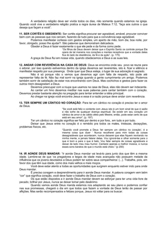 A verdadeira religião deve ser vivida todos os dias, não somente quando estamos na igreja.
Quando você vive a verdadeira religião pratica a regra áurea de Mateus 7:12, “faça aos outros o que
deseja que façam a você”.
11. SER CORTÊS E OBEDIENTE: Ser cortês significa procurar ser agradável, amável, procurar conviver
bem com as pessoas que nos cercam, fazendo de tudo para que a convivência seja agradável.
Podemos manifestar cortesia com gestos simples, um aperto de mão, bom dia, boa noite, por
favor, obrigado, posso lhe ajudar?. São palavras que demonstram delicadeza.
Obeder a Deus é fazer exatamente o que ele pede e da forma como pede.
“Os filhos de Deus devem deixar que o Espírito Santo os controle porque Ele
opera de tal maneira nos corações e mentes receptivos que a vontade deles
fica do lado da obediência, da fé e da ação”. (p. 175)
A graça de Deus flui em nossa vida, quando obedecemos a Deus e as suas leis.
12. ANDAR COM REVERÊNCIA NA CASA DE DEUS: Deus se encontra onde seu povo se reune para
o adorar, por isso quando estivermos dentro da igreja devemos ser reverentes, isto é, ficar e silêncio e
manifestar respeito por sua presença. Onde quer que Deus esteja, o lugar de sua adoração é sagrado.
Não é só porque não o vemos que devemos agir com falta de respeito, isto pode até
representar falta de fé. Não faz mal sorrir na igreja quando a gente cumprimenta um amigo. Podemos
também sorrir de satisfação de estar nos encontrando com Deus. Mas cochichos e gestos para fazer os
outros rirem desagradam a Deus.
Devemos preocupar com a roupa que usamos na casa de Deus, elas não devem ser indecente.
Ao cantar um hino devemos meditar nas suas palavras para cantar também com o coração.
Devemos prestar bastante atenção na pregação para tentar entender a idéia principal.
Ao chegar na igreja você encontra Jesus e essa é a razão porque deve andar com reverência.
13. TER SEMPRE UM CÂNTICO NO CORAÇÃO: Para ter um cântico no coração é preciso ter o amor
de Deus.
“Se você está feliz e contente com Jesus isto é um bom sinal de que é sadio
e não sofre de qualquer doença espiritual. Se existir em seu coração um
cântico de amor e de cálido afeto pelo Mestre, então, pode estar certo de que
está em seu amor”. (p. 197)
Ter um cântico no coração significa ser feliz por dentro e por fora., em tudo e por tudo.
Deixar que Jesus entre no coração é o remédio pra todos os males, tristezas, decepções,
problemas físicos, etc.
“Quando você promete a Deus ‘ter sempre um cântico no coração’, é a
mesma coisa que dizer ‘ Nunca recolherei para mim todas as coisas
desagradáveis que acontecem, nunca deixarei que elas fiquem revirando na
minha mente, e jamais falarei delas. Vou ignorá-las e olhar somente para o
que é bom e para o que é belo. Vou falar sempre de coisas agradáveis e
deixar de lado meu mau humor. Cantarei apenas a melhor música, e nunca
esses sons baratos de que o mundo está cheio.” (p 200)
14. IR AONDE DEUS MANDAR: “Ir aonde Deus mandar vai levá-lo para junto dos que têm a mesma
idade. Lembre-se de que ‘os pregadores e leigos de idade mais avançada não possuem metade da
influência que os jovens devotados a Deus podem ter sobre seus companheiros’ (...). Trabalhe, pois, em
favor dos que têm sua idade, como dos mais velhos e mais moços.
Você deve estar atento a todas as oportunidades que surgirem enquanto estiver indo para onde
Deus mandar.
É preciso coragem e desprendimento para ir aonde Deus mandar. A palavra coragem vem latim
“cor” que significa coração, você deve fazer o trabalho de Deus com o coração.
Os que estão dispostos a ir aonde Deus mandar devem se esforçar para ter uma vida livre de
pecado, brilhar por Jesus, nunca se deixar tomar pelo desânimo.
Quando vamos aonde Deus manda estamos nos adaptando ao seu plano e podemos confiar
nas sua promessas, chegará o dia em que todos que fazem a vontade de Deus terão de passar por
aflições. Mas serão recompensados e felizes porque, Jesus irá voltar para os buscar.
 