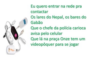 	Eu quero entrar na rede pra contactarOs lares do Nepal, os bares do Gabão Que o chefe da polícia carioca avisa pelo celular Que lá na praça Onze tem um videopôquer para se jogar
