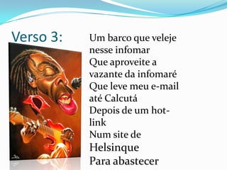 Verso 3:Um barco que veleje nesse infomarQue aproveite a vazante da infomaréQue leve meu e-mail até Calcutá Depois de um hot-link Num site de Helsinque Para abastecer 
