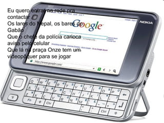 Eu quero entrar na rede pra contactar  Os lares do Nepal, os bares do Gabão  Que o chefe da polícia carioca avisa pelo celular  Que lá na praça Onze tem um videopôquer para se jogar  Eu quero entrar na rede pra contactar  Os lares do Nepal, os bares do Gabão  Que o chefe da polícia carioca avisa pelo celular  Que lá na praça Onze tem um videopôquer para se jogar   