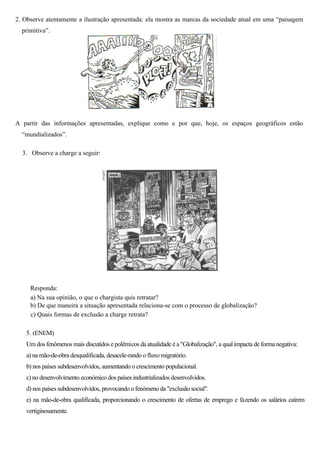 2. Observe atentamente a ilustração apresentada: ela mostra as marcas da sociedade atual em uma “paisagem
  primitiva”.




A partir das informações apresentadas, explique como e por que, hoje, os espaços geográficos estão
  “mundializados”.

  3. Observe a charge a seguir:




     Responda:
     a) Na sua opinião, o que o chargista quis retratar?
     b) De que maneira a situação apresentada relaciona-se com o processo de globalização?
     c) Quais formas de exclusão a charge retrata?

    5. (ENEM)
    Um dos fenômenos mais discutidos e polêmicos da atualidade é a "Globalização", a qual impacta de forma negativa:
    a) na mão-de-obra desqualificada, desacele-rando o fluxo migratório.
    b) nos países subdesenvolvidos, aumentando o crescimento populacional.
    c) no desenvolvimento económico dos países industrializados desenvolvidos.
    d) nos países subdesenvolvidos, provocando o fenómeno da "exclusão social".
    e) na mão-de-obra qualificada, proporcionando o crescimento de ofertas de emprego e fazendo os salários caírem
    vertiginosamente.
 