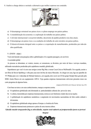 8. Analise a charge abaixo e assinale a alternativa que melhor expressa seu conteúdo.




    a) O desemprego estrutural nos países ricos e o pleno emprego nos países pobres.
    b) A mundialização da economia e a exploração do trabalho nos países pobres.
    c) A divisão internacional e sexual do trabalho, decorrente do padrão produtivo nos dias atuais.
    d) O desemprego em países ricos e as condições de trabalho do setro terciário em países pobres.
    e) O desenvolvimento desigual entre os países e a exportação de manufaturados, produzidos por mão-de-
        obra qualificada.


    9. (ENEM – adapt.)
    Você está fazendo uma pesquisa sobre a globalização e lê a seguinte passagem, em um livro:
    A sociedade global
    As pessoas se alimentam, se vestem, moram, se comunicam, se divertem, por meio de bens e serviços mundiais,
utilizando mercadorias produzidas pelo capitalismo mundial, globalizado.
    Suponhamos que você vá com seus amigos comer Big Mac e tomar Coca-Cola no McDonald's. Em seguida, assiste a
um filme de Steven Spielberg e volta para casa num ôni-bus de marca Mercedes. Ao chegar em casa, liga seu aparelho de
TV Philips para ver o videoclipe de Michael Jackson e, em seguida, deve ouvir um CD do grupo Simply Red, gravado pela
BMG Anota Discos em seu equipamento AIWA. Veja quantas empresas transnacionais estiveram presentes nesse seu
curto programa de algumas horas.
                                                                            (Adaptado de PRAXEDES et alli. O Mercosul. São Paulo: Ática, 1997)

    Com base no texto e em seus conhecimentos, marque a resposta correta.
    a) O capitalismo globalizado está eliminando as particularidades culturais dos povos da terra.
    b) A cultura, transmitida por empresas transnacionais, tornou-se um fenômeno criador das novas nações.
    c) A globalização do capitalismo neutralizou o surgimento de movimentos nacionalistas de forte cunho cultural e
        divisionista.
    d) O capitalismo globalizado atinge apenas a Europa e a América do Norte.
    e) Empresas transnacionais pertencem a países de uma mesma cultura.
 Estude muito enquanto faz a atividade, assim você estará se preparando para a prova!

                                                       Beijos!
 