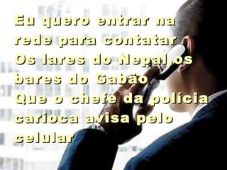 Eu quero entrar na rede para contatar Os lares do Nepal,os bares do Gabão Que o chefe da polícia carioca avisa pelo celular  