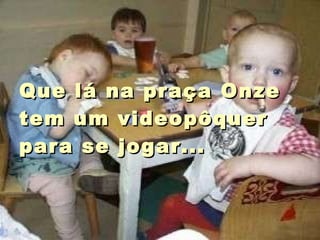 Que lá na praça Onze tem um videopôquer para se jogar...  