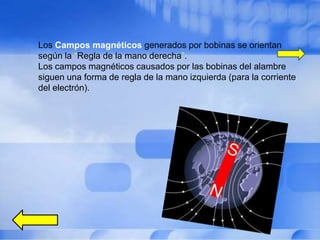 Los Campos magnéticos generados por bobinas se orientan
según la “Regla de la mano derecha”.
Los campos magnéticos causados por las bobinas del alambre
siguen una forma de regla de la mano izquierda (para la corriente
del electrón).
           este es un tipo de imán en el cual el
           campo magnético es producido por el flujo
           de un eléctrico actual. El campo magnético
           desaparece cuando la corriente cesa.
 