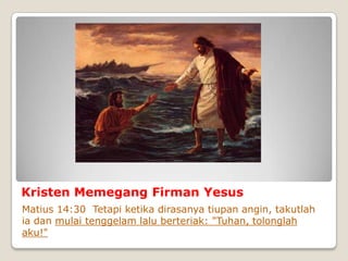 Kristen Memegang Firman Yesus
Matius 14:30 Tetapi ketika dirasanya tiupan angin, takutlah
ia dan mulai tenggelam lalu berteriak: "Tuhan, tolonglah
aku!"
 