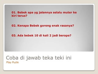 01. Bebek apa yg jalannya selalu muter ke
    kiri terus?


    02. Kenapa Bebek goreng enak rasanya?


    03. Ada bebek 10 di kali 2 jadi berapa?




Coba di jawab teka teki ini
Play Puzle
 