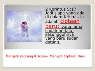 2 Korintus 5:17
                      Jadi siapa yang ada
                      di dalam Kristus, ia
                      adalah ciptaan
                      baru: yang lama
                      sudah berlalu,
                      sesungguhnya
                      yang baru sudah
                      datang.


Menjadi seorang Kristen= Menjadi Ciptaan Baru
 