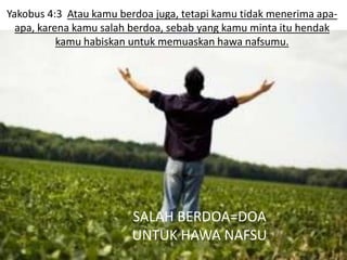 Yakobus 4:3 Atau kamu berdoa juga, tetapi kamu tidak menerima apa-
  apa, karena kamu salah berdoa, sebab yang kamu minta itu hendak
           kamu habiskan untuk memuaskan hawa nafsumu.




                         SALAH BERDOA=DOA
                         UNTUK HAWA NAFSU
 